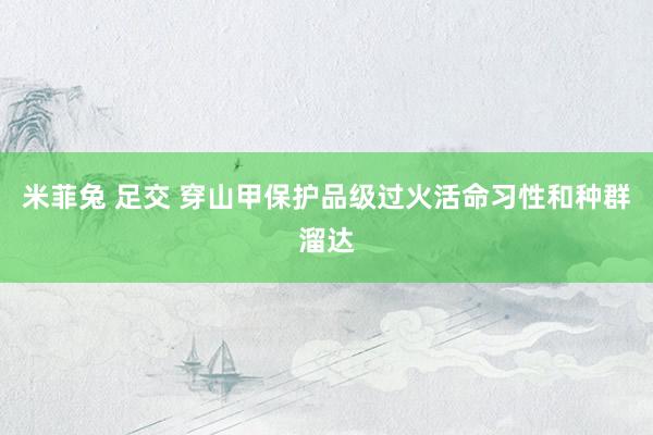 米菲兔 足交 穿山甲保护品级过火活命习性和种群溜达