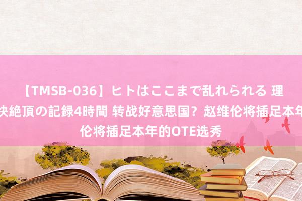 【TMSB-036】ヒトはここまで乱れられる 理性崩壊と豪快絶頂の記録4時間 转战好意思国?赵维伦将插足本年的OTE选秀