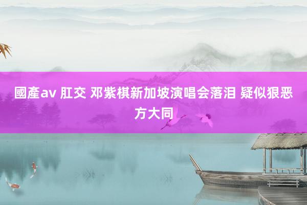 國產av 肛交 邓紫棋新加坡演唱会落泪 疑似狠恶方大同