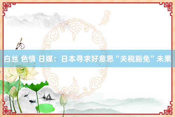 白丝 色情 日媒：日本寻求好意思“关税豁免”未果