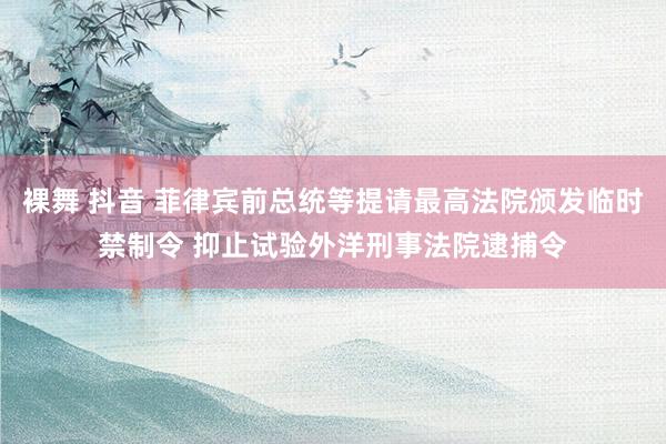 裸舞 抖音 菲律宾前总统等提请最高法院颁发临时禁制令 抑止试验外洋刑事法院逮捕令
