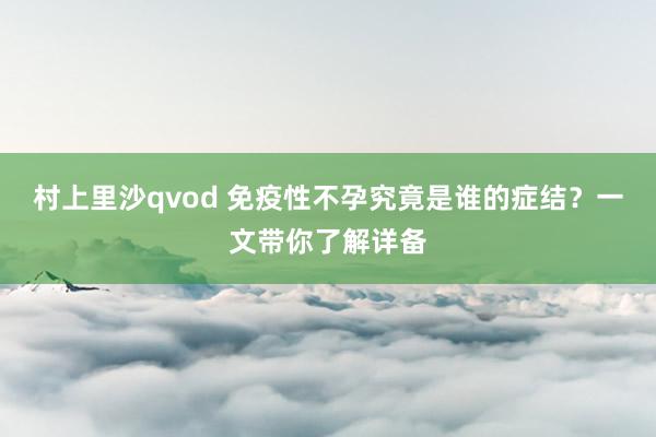 村上里沙qvod 免疫性不孕究竟是谁的症结？一文带你了解详备