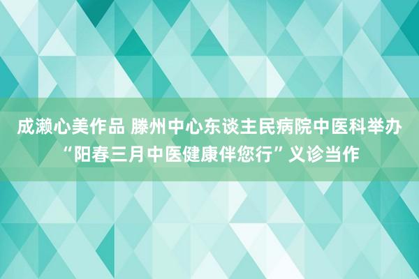 成濑心美作品 滕州中心东谈主民病院中医科举办“阳春三月中医健康伴您行”义诊当作