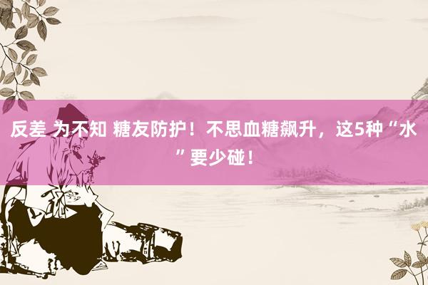 反差 为不知 糖友防护！不思血糖飙升，这5种“水”要少碰！