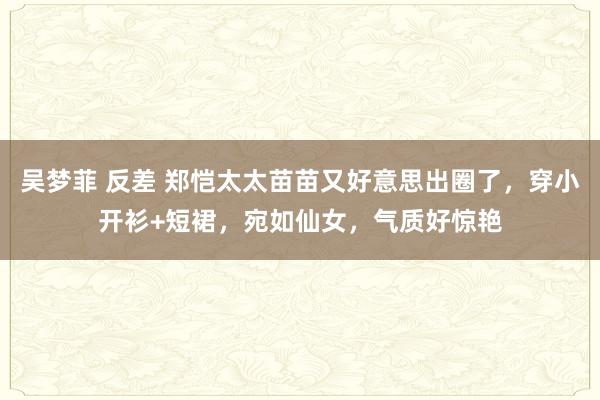 吴梦菲 反差 郑恺太太苗苗又好意思出圈了，穿小开衫+短裙，宛如仙女，气质好惊艳