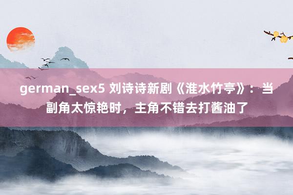 german_sex5 刘诗诗新剧《淮水竹亭》：当副角太惊艳时，主角不错去打酱油了