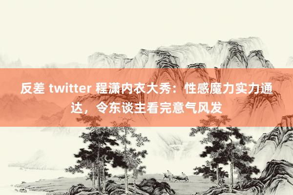 反差 twitter 程潇内衣大秀：性感魔力实力通达，令东谈主看完意气风发