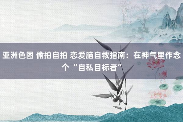 亚洲色图 偷拍自拍 恋爱脑自救指南：在神气里作念个 “自私目标者”