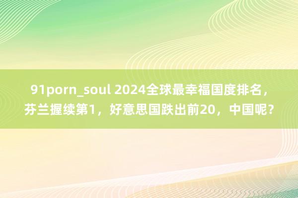 91porn_soul 2024全球最幸福国度排名，芬兰握续第1，好意思国跌出前20，中国呢？