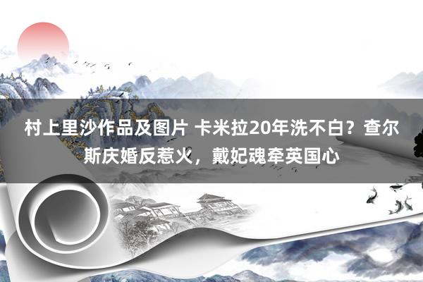 村上里沙作品及图片 卡米拉20年洗不白？查尔斯庆婚反惹火，戴妃魂牵英国心