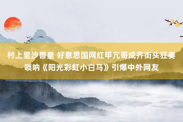 村上里沙兽皇 好意思国网红甲亢哥成齐街头狂奏唢呐《阳光彩虹小白马》引爆中外网友