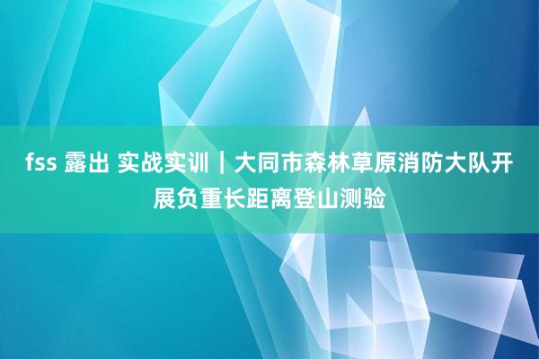 fss 露出 实战实训｜大同市森林草原消防大队开展负重长距离登山测验