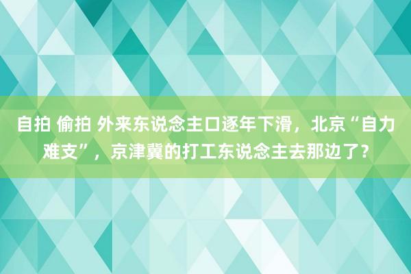 自拍 偷拍 外来东说念主口逐年下滑，北京“自力难支”，京津冀的打工东说念主去那边了？