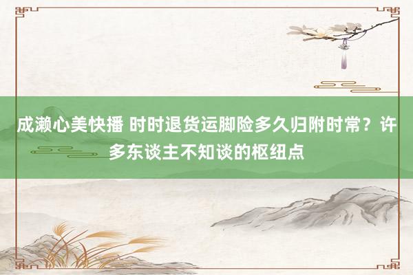 成濑心美快播 时时退货运脚险多久归附时常？许多东谈主不知谈的枢纽点