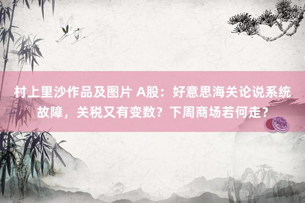 村上里沙作品及图片 A股：好意思海关论说系统故障，关税又有变数？下周商场若何走？