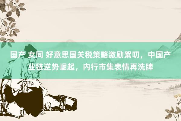 国产 女同 好意思国关税策略激励絮叨，中国产业链逆势崛起，内行市集表情再洗牌