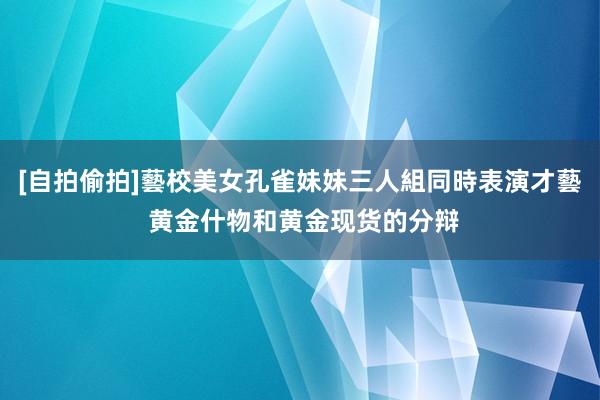 [自拍偷拍]藝校美女孔雀妹妹三人組同時表演才藝 黄金什物和黄金现货的分辩