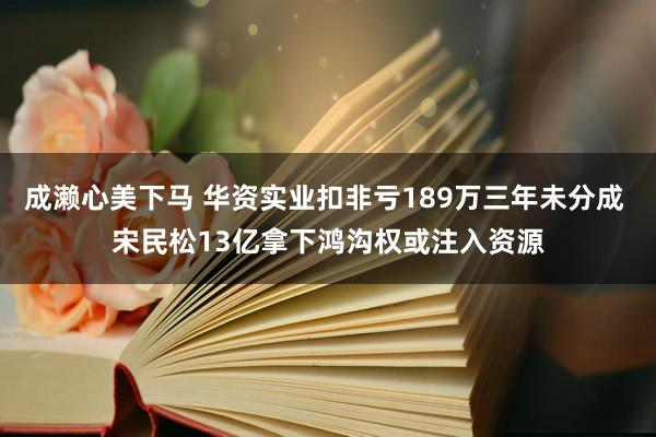 成濑心美下马 华资实业扣非亏189万三年未分成 宋民松13亿拿下鸿沟权或注入资源
