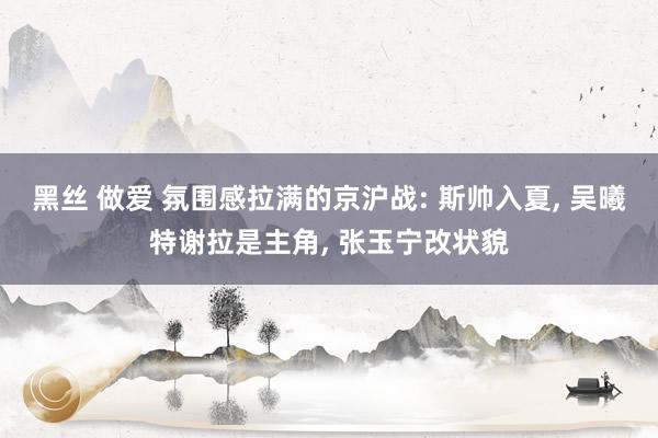 黑丝 做爱 氛围感拉满的京沪战: 斯帅入夏， 吴曦特谢拉是主角， 张玉宁改状貌