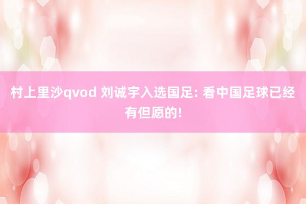 村上里沙qvod 刘诚宇入选国足: 看中国足球已经有但愿的!