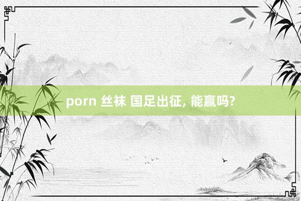 porn 丝袜 国足出征， 能赢吗?