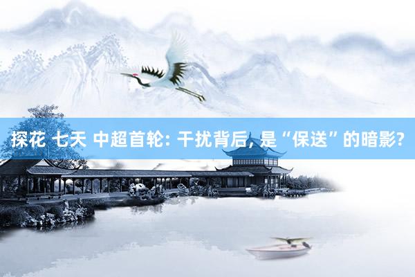 探花 七天 中超首轮: 干扰背后， 是“保送”的暗影?