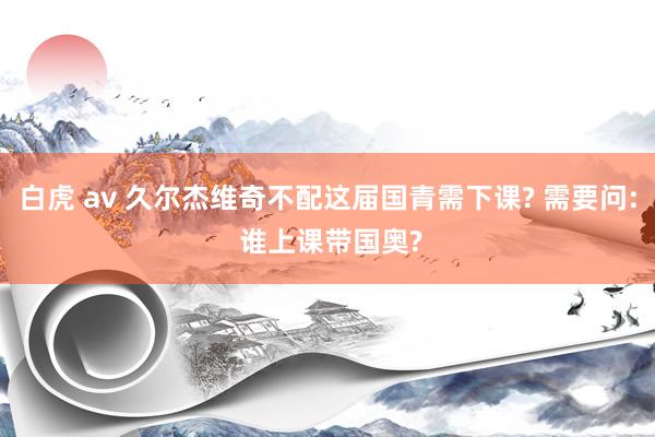 白虎 av 久尔杰维奇不配这届国青需下课? 需要问: 谁上课带国奥?