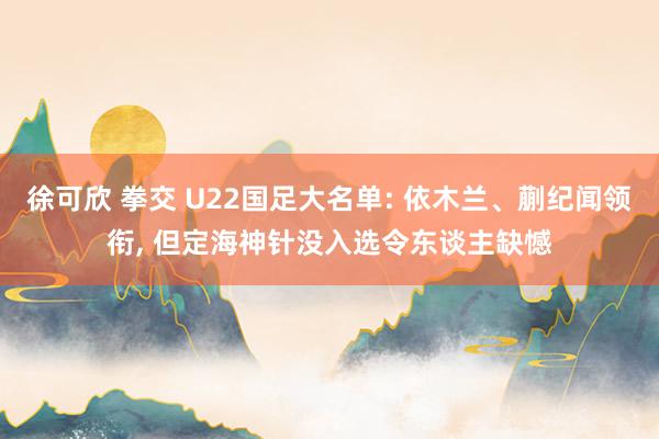 徐可欣 拳交 U22国足大名单: 依木兰、蒯纪闻领衔， 但定海神针没入选令东谈主缺憾