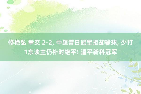 修艳弘 拳交 2-2， 中超昔日冠军拒却输球， 少打1东谈主仍补时绝平! 逼平新科冠军