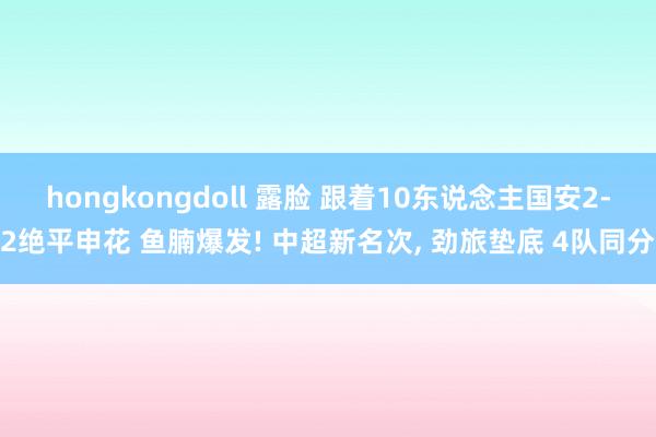 hongkongdoll 露脸 跟着10东说念主国安2-2绝平申花 鱼腩爆发! 中超新名次， 劲旅垫底 4队同分