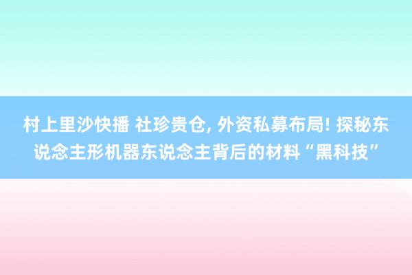 村上里沙快播 社珍贵仓， 外资私募布局! 探秘东说念主形机器东说念主背后的材料“黑科技”