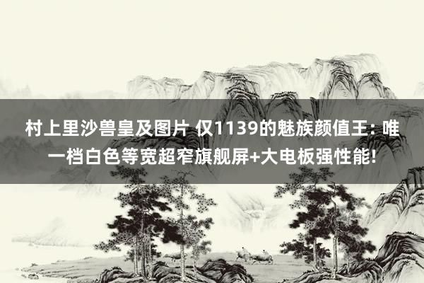 村上里沙兽皇及图片 仅1139的魅族颜值王: 唯一档白色等宽超窄旗舰屏+大电板强性能!