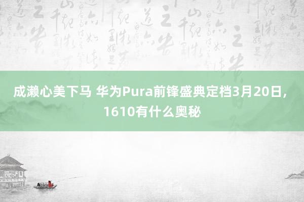 成濑心美下马 华为Pura前锋盛典定档3月20日， 1610有什么奥秘
