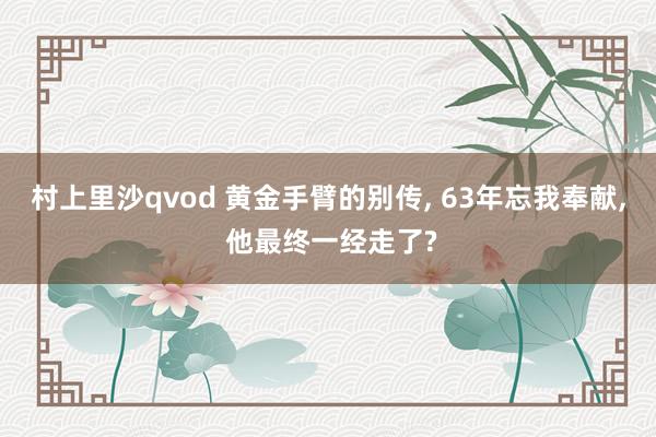 村上里沙qvod 黄金手臂的别传， 63年忘我奉献， 他最终一经走了?