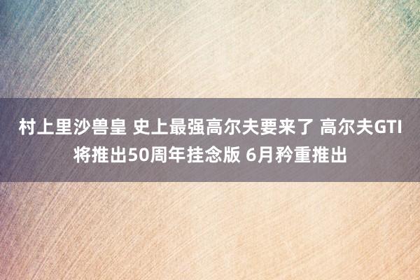 村上里沙兽皇 史上最强高尔夫要来了 高尔夫GTI将推出50周年挂念版 6月矜重推出