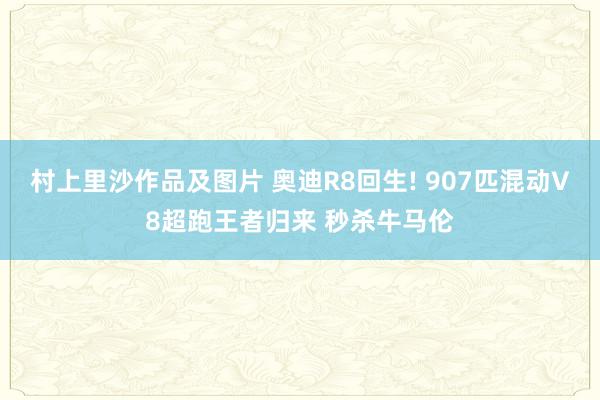 村上里沙作品及图片 奥迪R8回生! 907匹混动V8超跑王者归来 秒杀牛马伦