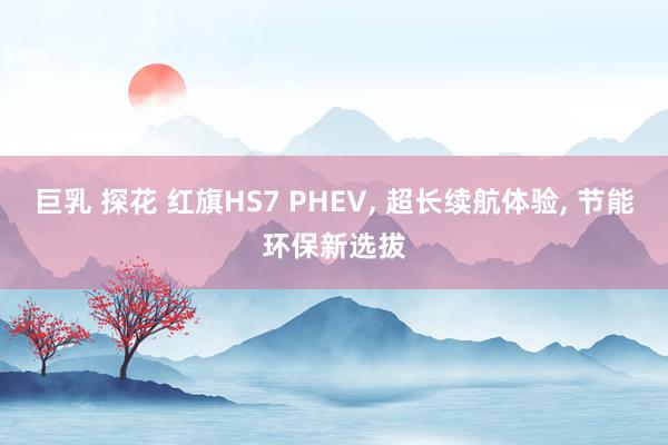 巨乳 探花 红旗HS7 PHEV， 超长续航体验， 节能环保新选拔