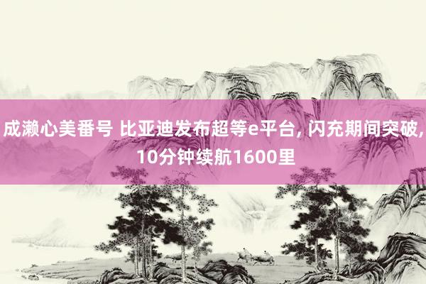 成濑心美番号 比亚迪发布超等e平台， 闪充期间突破， 10分钟续航1600里