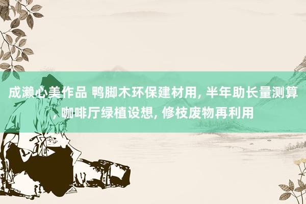 成濑心美作品 鸭脚木环保建材用， 半年助长量测算， 咖啡厅绿植设想， 修枝废物再利用