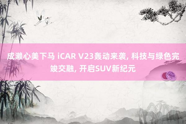 成濑心美下马 iCAR V23轰动来袭， 科技与绿色完竣交融， 开启SUV新纪元