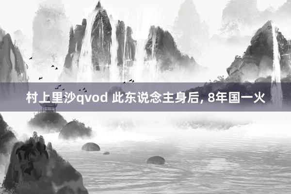 村上里沙qvod 此东说念主身后， 8年国一火