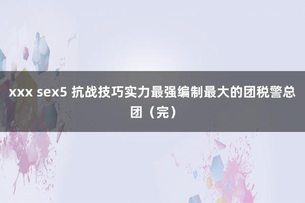 xxx sex5 抗战技巧实力最强编制最大的团税警总团（完）