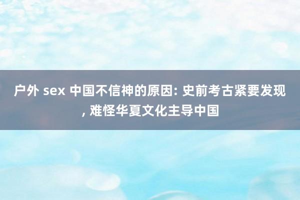 户外 sex 中国不信神的原因: 史前考古紧要发现， 难怪华夏文化主导中国