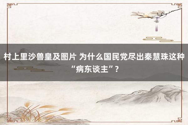 村上里沙兽皇及图片 为什么国民党尽出秦慧珠这种“病东谈主”?