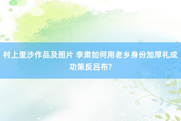村上里沙作品及图片 李肃如何用老乡身份加厚礼成功策反吕布?