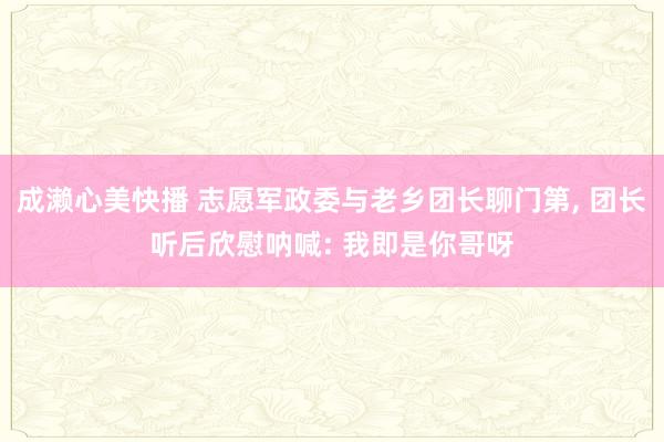 成濑心美快播 志愿军政委与老乡团长聊门第， 团长听后欣慰呐喊: 我即是你哥呀