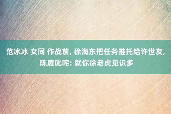范冰冰 女同 作战前， 徐海东把任务推托给许世友， 陈赓叱咤: 就你徐老虎见识多