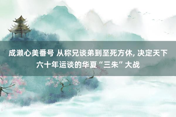 成濑心美番号 从称兄谈弟到至死方休， 决定天下六十年运谈的华夏“三朱”大战
