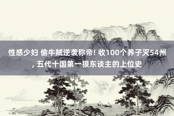 性感少妇 偷牛贼逆袭称帝! 收100个养子灭54州， 五代十国第一狠东谈主的上位史