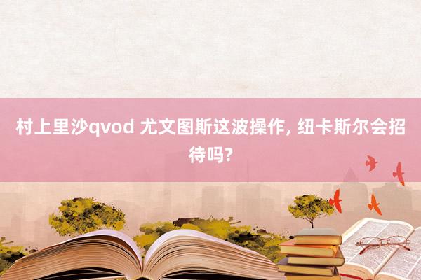 村上里沙qvod 尤文图斯这波操作， 纽卡斯尔会招待吗?